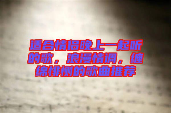 適合情侶晚上一起聽的歌，浪漫情調(diào)，纏綿悱惻的歌曲推薦