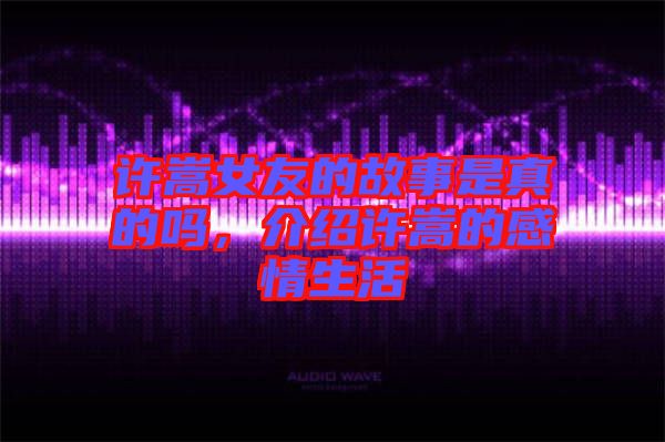 許嵩女友的故事是真的嗎，介紹許嵩的感情生活