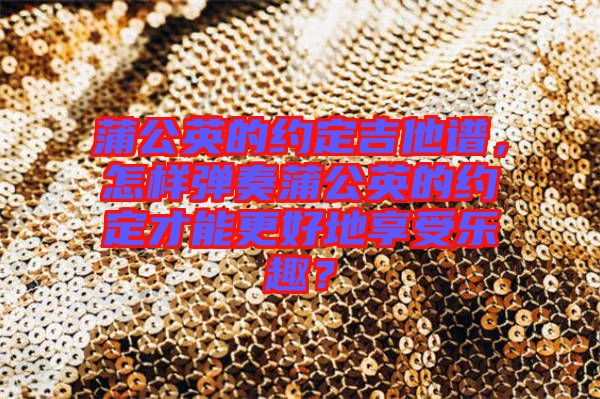 蒲公英的約定吉他譜，怎樣彈奏蒲公英的約定才能更好地享受樂趣？