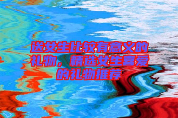 送女生比較有意義的禮物，精選女生喜愛的禮物推薦