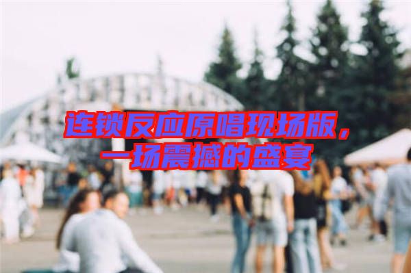 連鎖反應(yīng)原唱現(xiàn)場(chǎng)版，一場(chǎng)震撼的盛宴