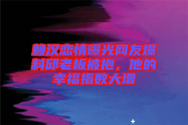賴漢戀情曝光網(wǎng)友爆料邱老板被抱，他的幸福指數(shù)大增