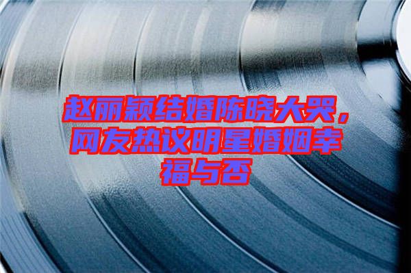 趙麗穎結(jié)婚陳曉大哭，網(wǎng)友熱議明星婚姻幸福與否