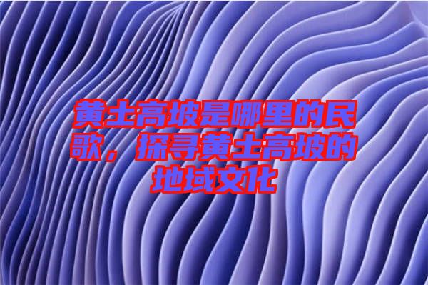 黃土高坡是哪里的民歌，探尋黃土高坡的地域文化
