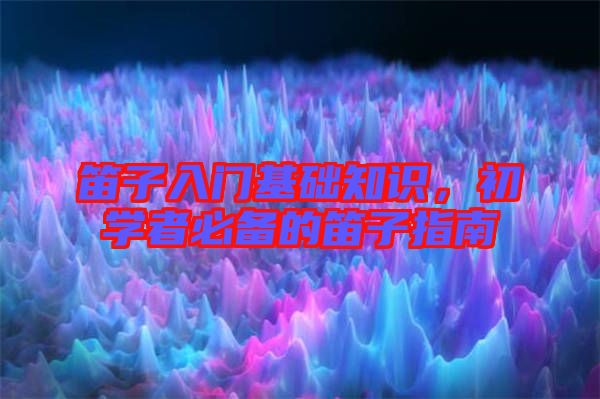 笛子入門基礎(chǔ)知識，初學(xué)者必備的笛子指南