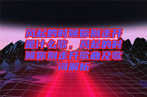 風(fēng)起的時候你別走開是什么歌，風(fēng)起的時候你別走開歌曲及歌詞解析