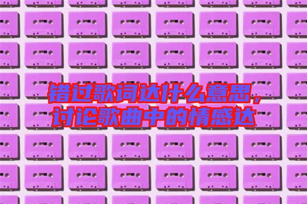 錯過歌詞達(dá)什么意思，討論歌曲中的情感達(dá)