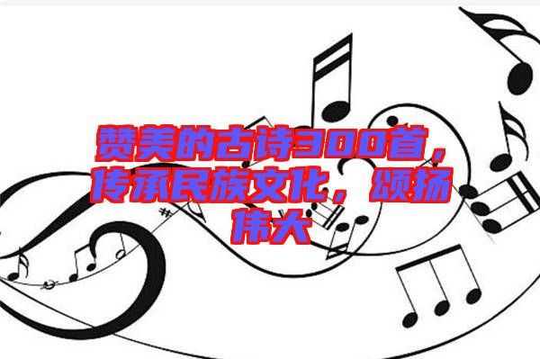 贊美的古詩300首，傳承民族文化，頌揚偉大