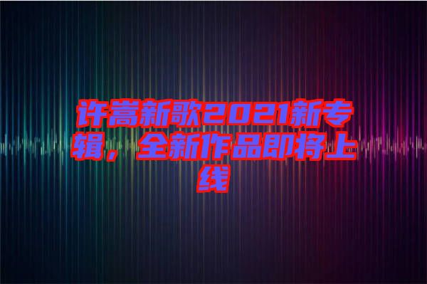 許嵩新歌2021新專輯，全新作品即將上線