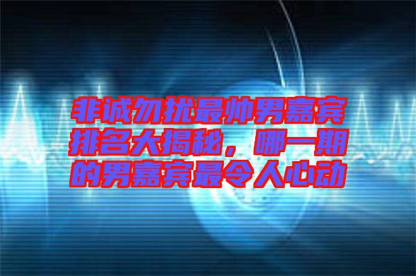 非誠勿擾最帥男嘉賓排名大揭秘，哪一期的男嘉賓最令人心動