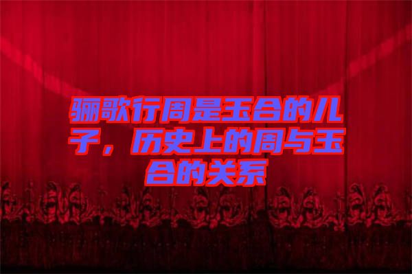 驪歌行周是玉合的兒子，歷史上的周與玉合的關(guān)系
