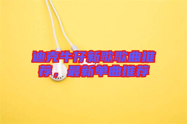 迪克牛仔新歌歌曲推薦，最新單曲推薦