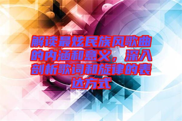 解讀最炫民族風歌曲的內(nèi)涵和意義，深入剖析歌詞和旋律的表達方式