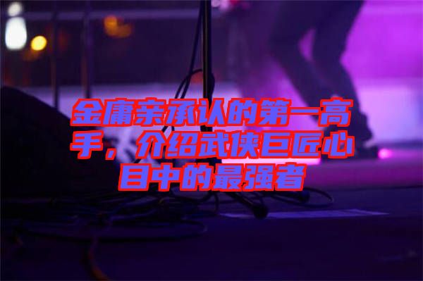 金庸親承認(rèn)的第一高手，介紹武俠巨匠心目中的最強(qiáng)者
