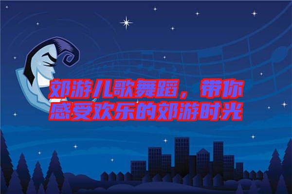 郊游兒歌舞蹈，帶你感受歡樂(lè)的郊游時(shí)光