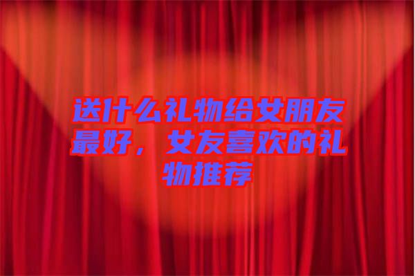 送什么禮物給女朋友最好，女友喜歡的禮物推薦