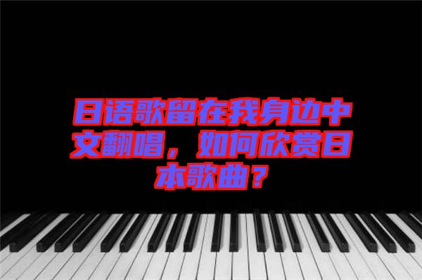 日語歌留在我身邊中文翻唱，如何欣賞日本歌曲？