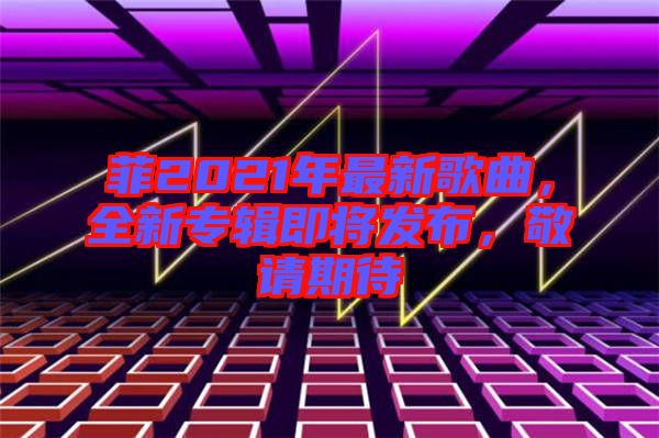 菲2021年最新歌曲，全新專輯即將發(fā)布，敬請期待