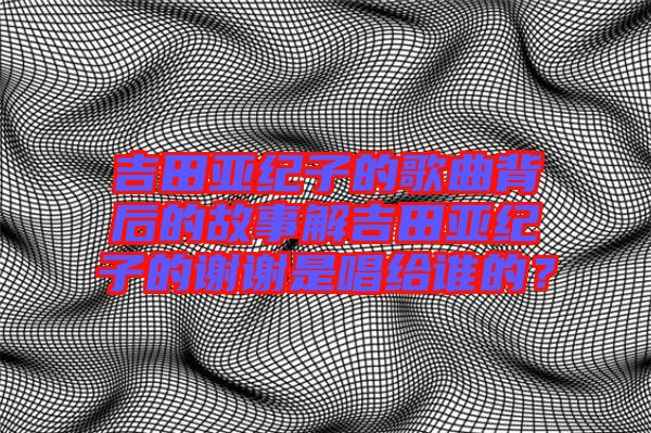 吉田亞紀(jì)子的歌曲背后的故事解吉田亞紀(jì)子的謝謝是唱給誰的？