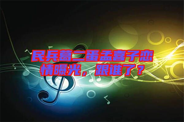 民兵葛二蛋孟喜子戀情曝光，跟誰(shuí)了？