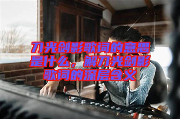 刀光劍影歌詞的意思是什么，解刀光劍影歌詞的深層含義