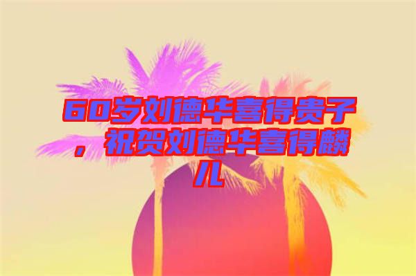 60歲劉德華喜得貴子，祝賀劉德華喜得麟兒