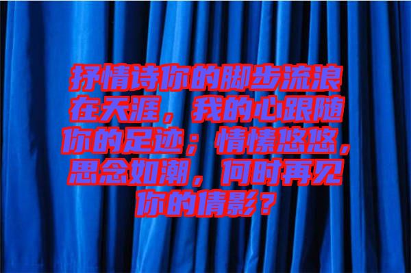 抒情詩你的腳步流浪在天涯，我的心跟隨你的足跡；情愫悠悠，思念如潮，何時(shí)再見你的倩影？
