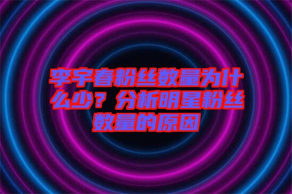 李宇春粉絲數(shù)量為什么少？分析明星粉絲數(shù)量的原因