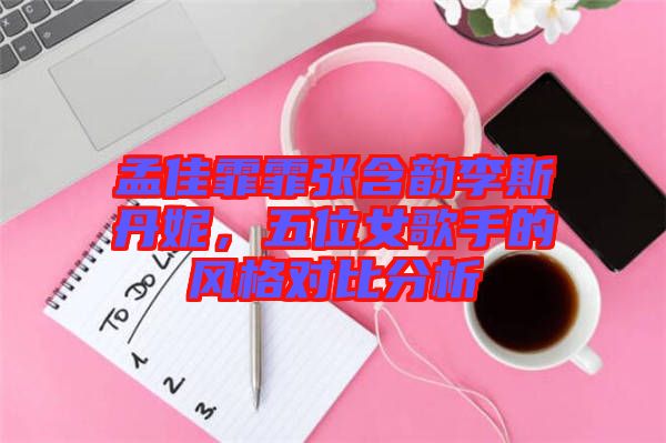 孟佳霏霏張含韻李斯丹妮，五位女歌手的風(fēng)格對(duì)比分析