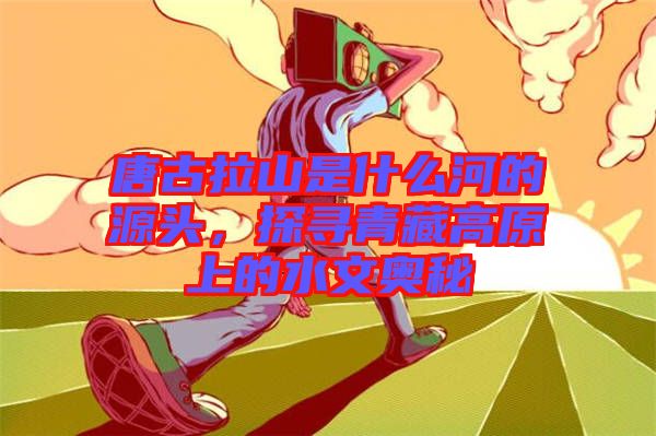 唐古拉山是什么河的源頭，探尋青藏高原上的水文奧秘