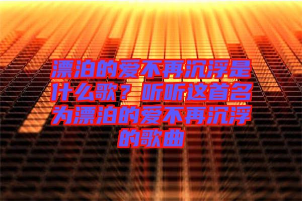 漂泊的愛不再沉浮是什么歌？聽聽這首名為漂泊的愛不再沉浮的歌曲