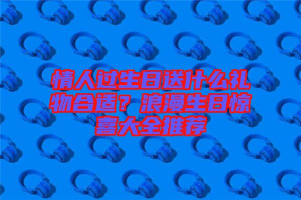 情人過生日送什么禮物合適？浪漫生日驚喜大全推薦