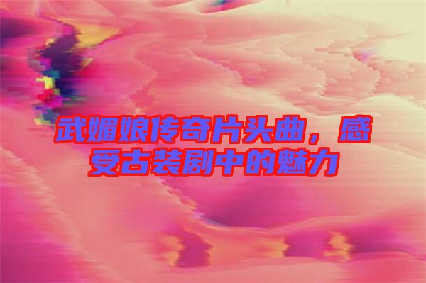 武媚娘傳奇片頭曲，感受古裝劇中的魅力