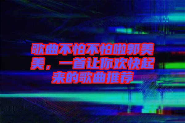 歌曲不怕不怕啦郭美美，一首讓你歡快起來的歌曲推薦