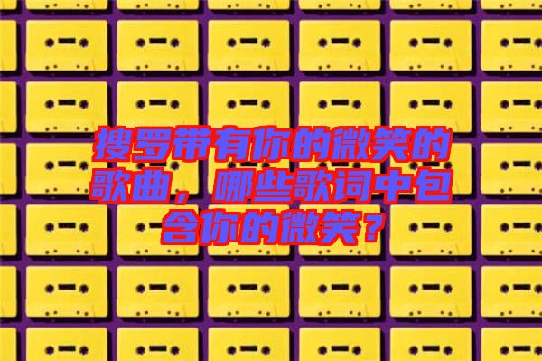 搜羅帶有你的微笑的歌曲，哪些歌詞中包含你的微笑？