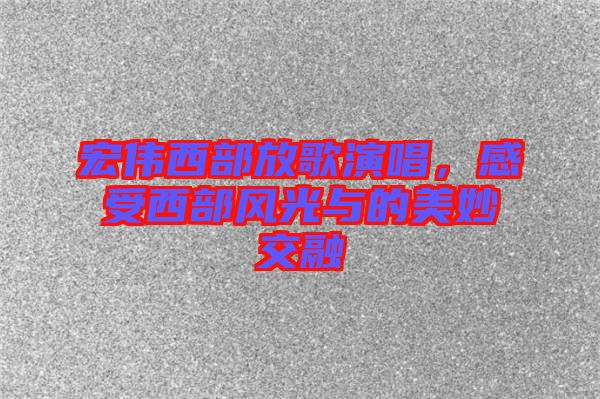 宏偉西部放歌演唱，感受西部風(fēng)光與的美妙交融