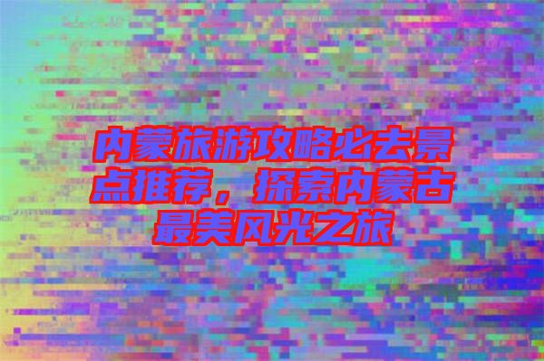 內(nèi)蒙旅游攻略必去景點(diǎn)推薦，探索內(nèi)蒙古最美風(fēng)光之旅