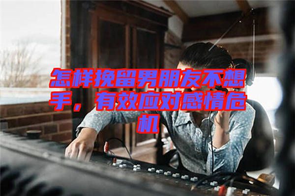 怎樣挽留男朋友不想手，有效應(yīng)對感情危機