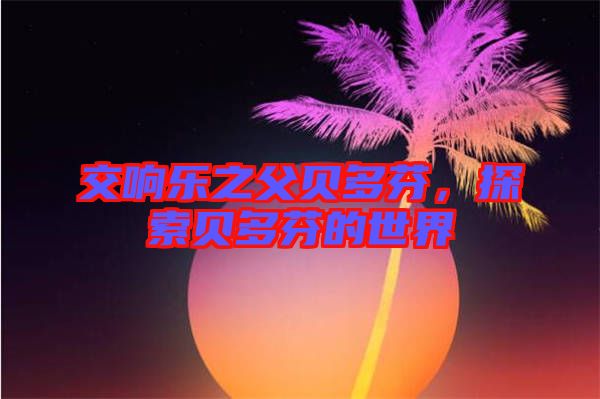 交響樂之父貝多芬，探索貝多芬的世界