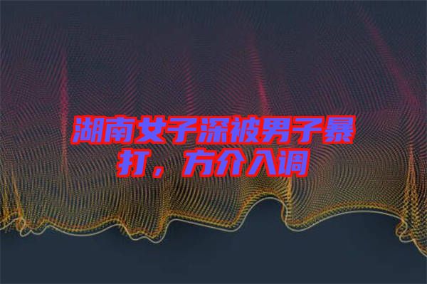 湖南女子深被男子暴打，方介入調