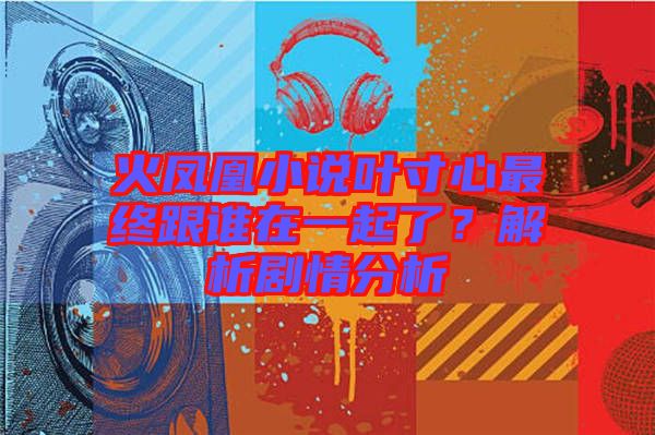火鳳凰小說(shuō)葉寸心最終跟誰(shuí)在一起了？解析劇情分析