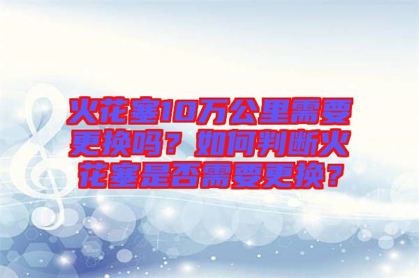 火花塞10萬公里需要更換嗎？如何判斷火花塞是否需要更換？