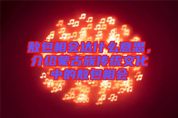 敖包相會(huì)達(dá)什么意思，介紹蒙古族傳統(tǒng)文化中的敖包相會(huì)