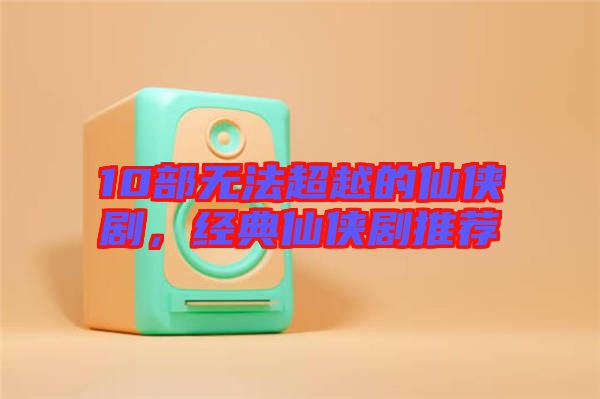 10部無法超越的仙俠劇，經(jīng)典仙俠劇推薦