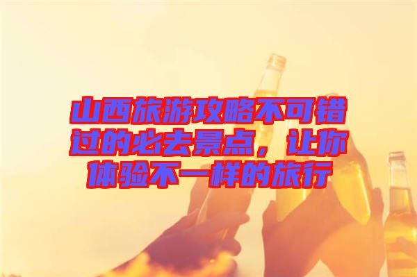 山西旅游攻略不可錯(cuò)過的必去景點(diǎn)，讓你體驗(yàn)不一樣的旅行