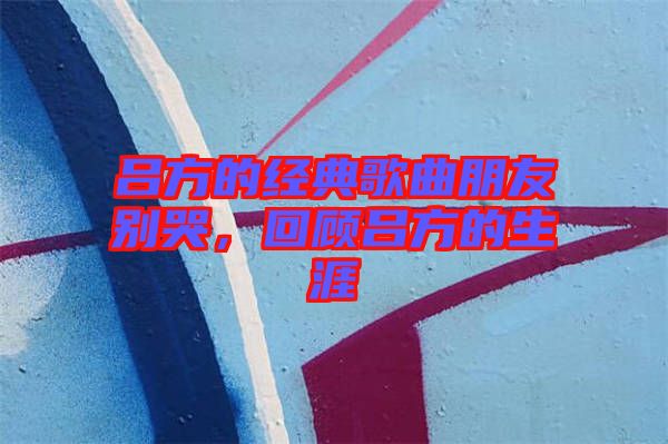 呂方的經(jīng)典歌曲朋友別哭，回顧呂方的生涯