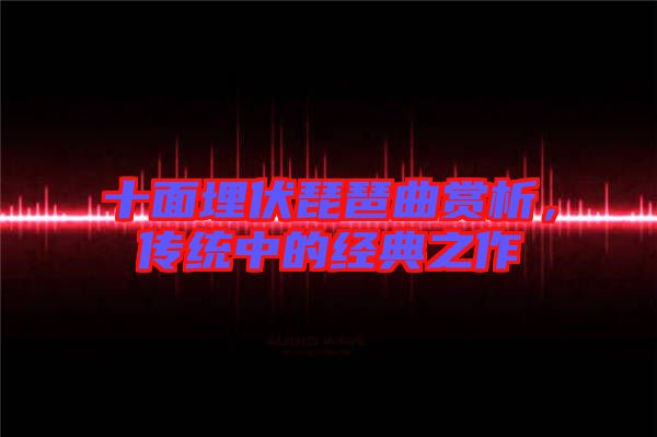 十面埋伏琵琶曲賞析，傳統(tǒng)中的經(jīng)典之作