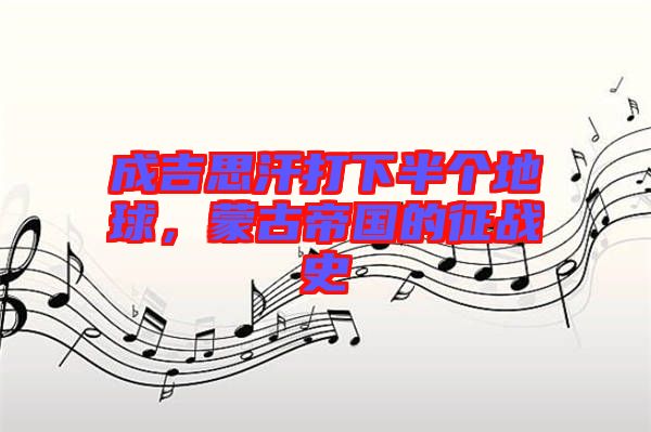 成吉思汗打下半個地球，蒙古帝國的征戰(zhàn)史