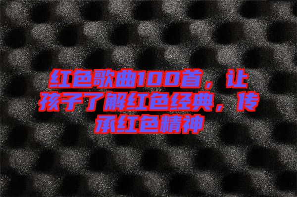 紅色歌曲100首，讓孩子了解紅色經(jīng)典，傳承紅色精神