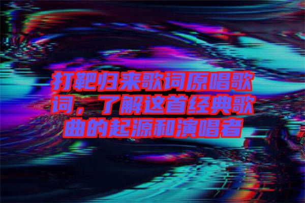 打靶歸來歌詞原唱歌詞，了解這首經(jīng)典歌曲的起源和演唱者